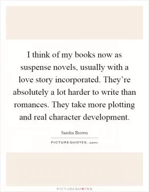 I think of my books now as suspense novels, usually with a love story incorporated. They’re absolutely a lot harder to write than romances. They take more plotting and real character development Picture Quote #1