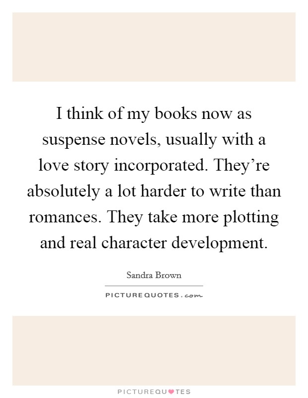 I think of my books now as suspense novels, usually with a love story incorporated. They're absolutely a lot harder to write than romances. They take more plotting and real character development. Picture Quote #1