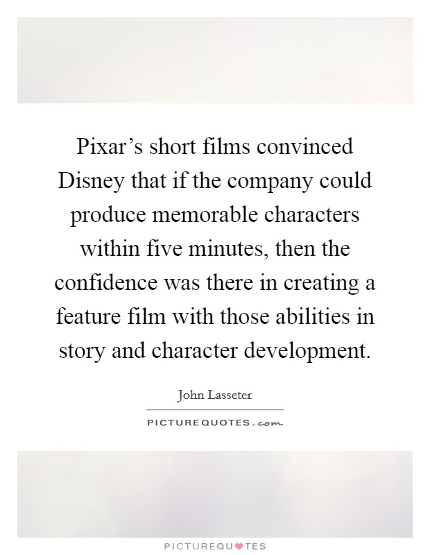 Pixar's short films convinced Disney that if the company could produce memorable characters within five minutes, then the confidence was there in creating a feature film with those abilities in story and character development. Picture Quote #1
