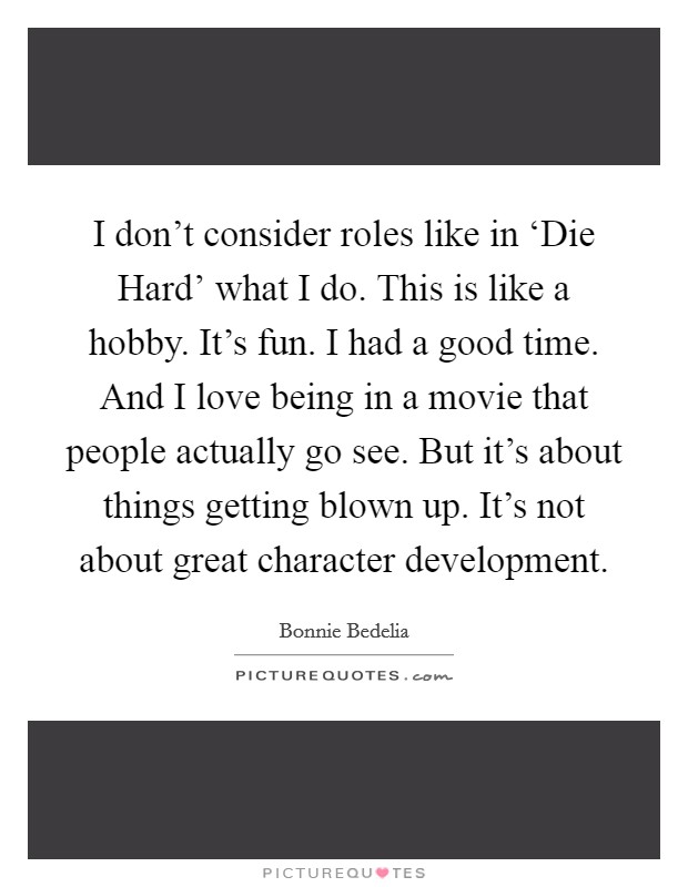 I don't consider roles like in ‘Die Hard' what I do. This is like a hobby. It's fun. I had a good time. And I love being in a movie that people actually go see. But it's about things getting blown up. It's not about great character development. Picture Quote #1