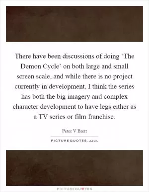 There have been discussions of doing ‘The Demon Cycle’ on both large and small screen scale, and while there is no project currently in development, I think the series has both the big imagery and complex character development to have legs either as a TV series or film franchise Picture Quote #1