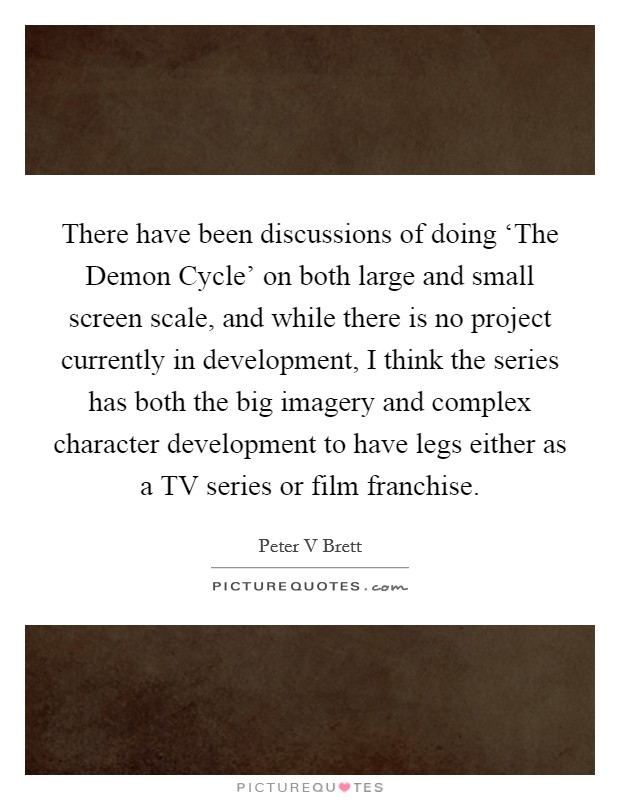There have been discussions of doing ‘The Demon Cycle' on both large and small screen scale, and while there is no project currently in development, I think the series has both the big imagery and complex character development to have legs either as a TV series or film franchise. Picture Quote #1