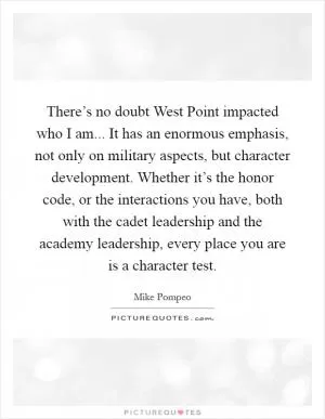 There’s no doubt West Point impacted who I am... It has an enormous emphasis, not only on military aspects, but character development. Whether it’s the honor code, or the interactions you have, both with the cadet leadership and the academy leadership, every place you are is a character test Picture Quote #1