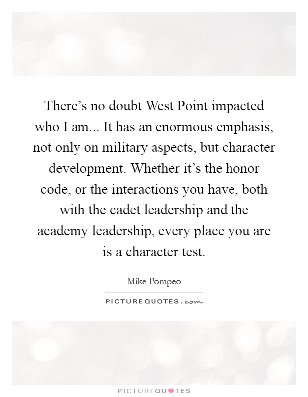 There's no doubt West Point impacted who I am... It has an enormous emphasis, not only on military aspects, but character development. Whether it's the honor code, or the interactions you have, both with the cadet leadership and the academy leadership, every place you are is a character test. Picture Quote #1