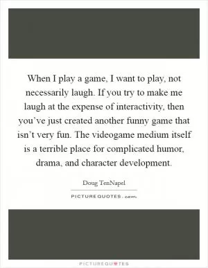 When I play a game, I want to play, not necessarily laugh. If you try to make me laugh at the expense of interactivity, then you’ve just created another funny game that isn’t very fun. The videogame medium itself is a terrible place for complicated humor, drama, and character development Picture Quote #1