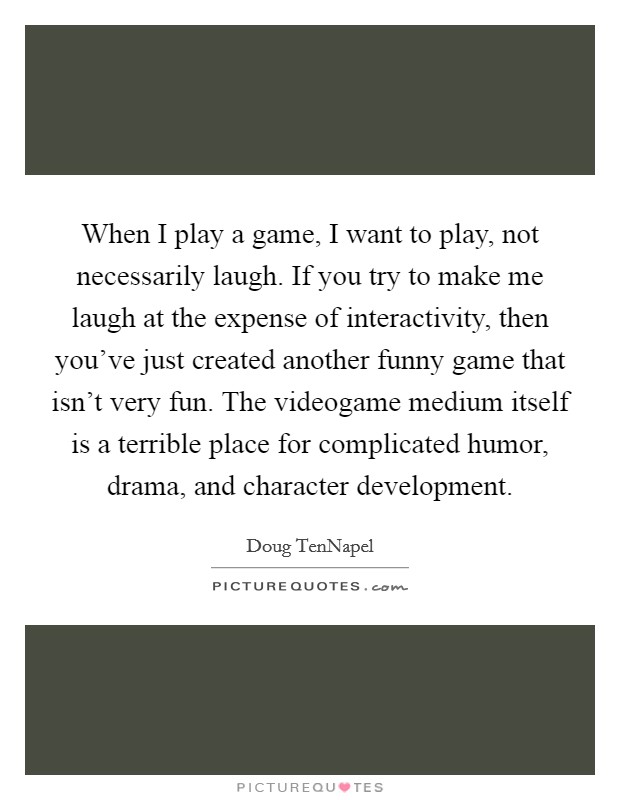 When I play a game, I want to play, not necessarily laugh. If you try to make me laugh at the expense of interactivity, then you've just created another funny game that isn't very fun. The videogame medium itself is a terrible place for complicated humor, drama, and character development. Picture Quote #1
