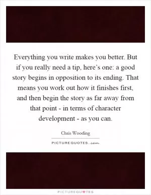 Everything you write makes you better. But if you really need a tip, here’s one: a good story begins in opposition to its ending. That means you work out how it finishes first, and then begin the story as far away from that point - in terms of character development - as you can Picture Quote #1