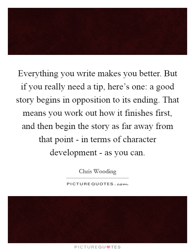 Everything you write makes you better. But if you really need a tip, here's one: a good story begins in opposition to its ending. That means you work out how it finishes first, and then begin the story as far away from that point - in terms of character development - as you can. Picture Quote #1