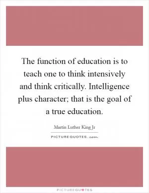 The function of education is to teach one to think intensively and think critically. Intelligence plus character; that is the goal of a true education Picture Quote #1