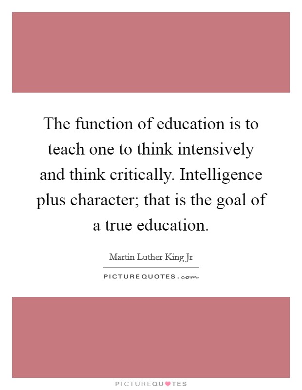 The function of education is to teach one to think intensively and think critically. Intelligence plus character; that is the goal of a true education. Picture Quote #1