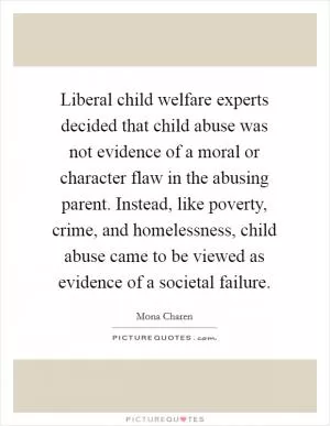 Liberal child welfare experts decided that child abuse was not evidence of a moral or character flaw in the abusing parent. Instead, like poverty, crime, and homelessness, child abuse came to be viewed as evidence of a societal failure Picture Quote #1