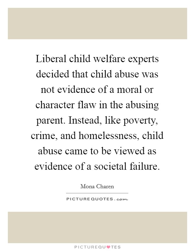 Liberal child welfare experts decided that child abuse was not evidence of a moral or character flaw in the abusing parent. Instead, like poverty, crime, and homelessness, child abuse came to be viewed as evidence of a societal failure. Picture Quote #1