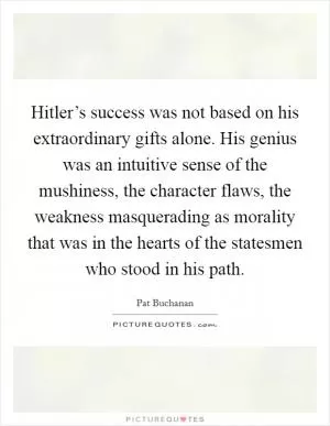 Hitler’s success was not based on his extraordinary gifts alone. His genius was an intuitive sense of the mushiness, the character flaws, the weakness masquerading as morality that was in the hearts of the statesmen who stood in his path Picture Quote #1