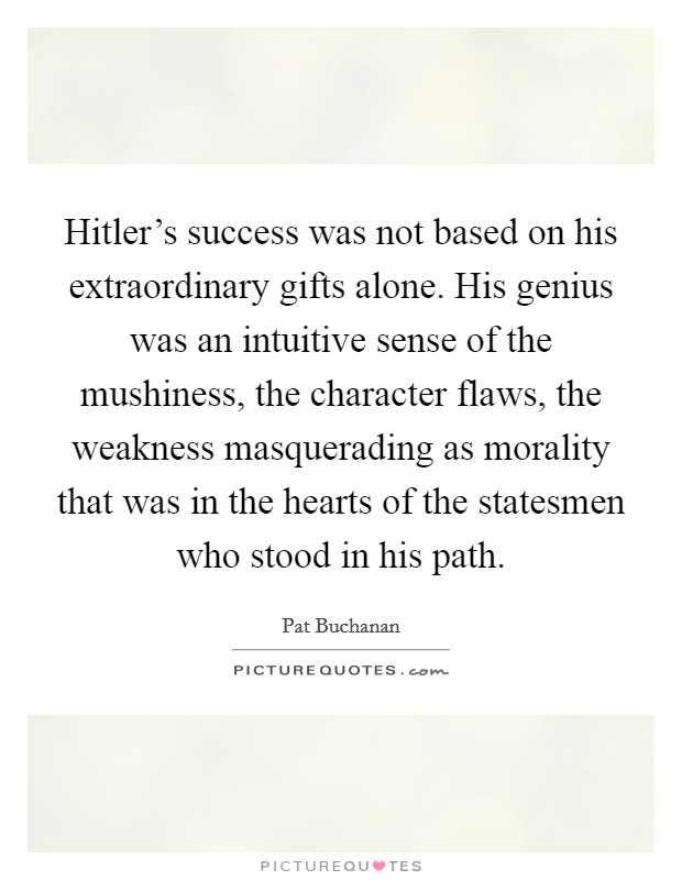 Hitler's success was not based on his extraordinary gifts alone. His genius was an intuitive sense of the mushiness, the character flaws, the weakness masquerading as morality that was in the hearts of the statesmen who stood in his path. Picture Quote #1