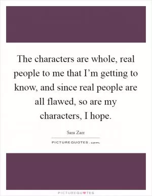 The characters are whole, real people to me that I’m getting to know, and since real people are all flawed, so are my characters, I hope Picture Quote #1