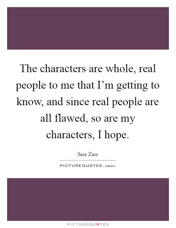 The characters are whole, real people to me that I'm getting to know, and since real people are all flawed, so are my characters, I hope. Picture Quote #1