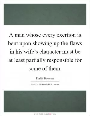 A man whose every exertion is bent upon showing up the flaws in his wife’s character must be at least partially responsible for some of them Picture Quote #1