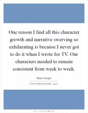 One reason I find all this character growth and narrative swerving so exhilarating is because I never got to do it when I wrote for TV. Our characters needed to remain consistent from week to week Picture Quote #1