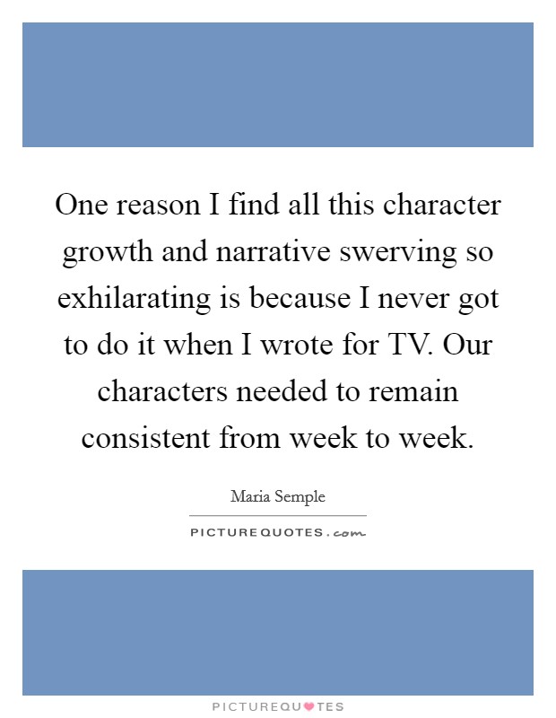 One reason I find all this character growth and narrative swerving so exhilarating is because I never got to do it when I wrote for TV. Our characters needed to remain consistent from week to week. Picture Quote #1