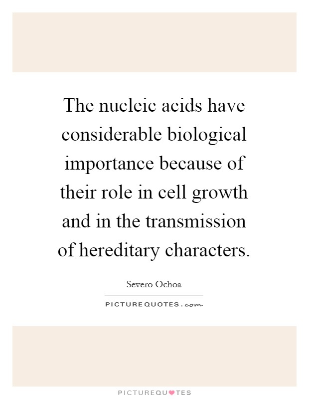 The nucleic acids have considerable biological importance because of their role in cell growth and in the transmission of hereditary characters. Picture Quote #1
