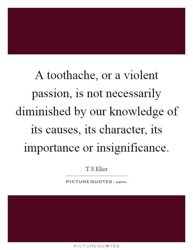 A toothache, or a violent passion, is not necessarily diminished by our knowledge of its causes, its character, its importance or insignificance. Picture Quote #1