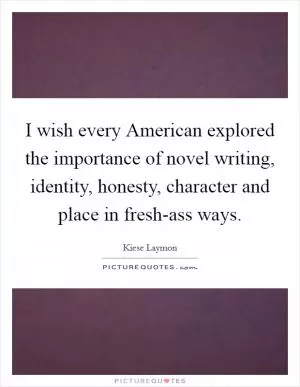 I wish every American explored the importance of novel writing, identity, honesty, character and place in fresh-ass ways Picture Quote #1