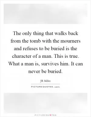 The only thing that walks back from the tomb with the mourners and refuses to be buried is the character of a man. This is true. What a man is, survives him. It can never be buried Picture Quote #1