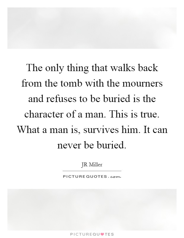 The only thing that walks back from the tomb with the mourners and refuses to be buried is the character of a man. This is true. What a man is, survives him. It can never be buried. Picture Quote #1