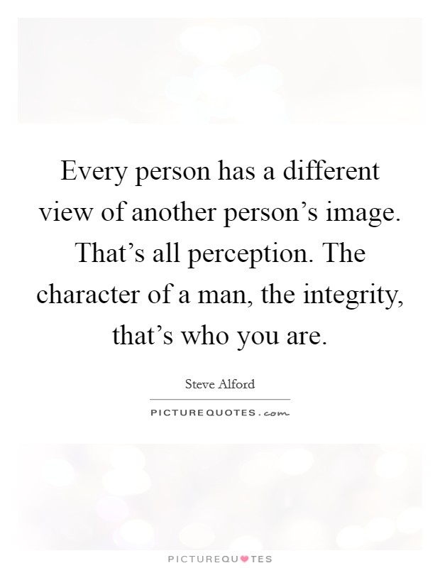 Every person has a different view of another person's image. That's all perception. The character of a man, the integrity, that's who you are. Picture Quote #1