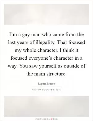 I’m a gay man who came from the last years of illegality. That focused my whole character. I think it focused everyone’s character in a way. You saw yourself as outside of the main structure Picture Quote #1