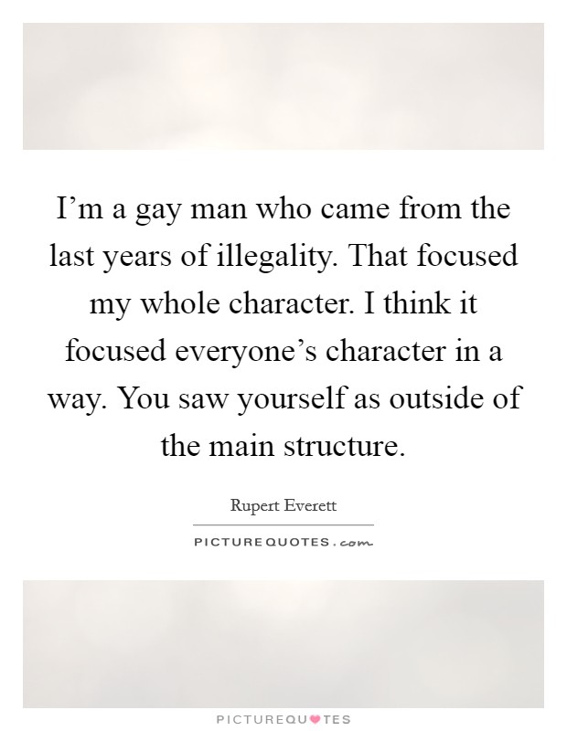 I'm a gay man who came from the last years of illegality. That focused my whole character. I think it focused everyone's character in a way. You saw yourself as outside of the main structure. Picture Quote #1