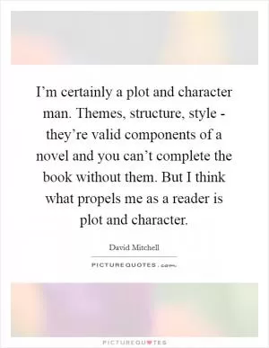 I’m certainly a plot and character man. Themes, structure, style - they’re valid components of a novel and you can’t complete the book without them. But I think what propels me as a reader is plot and character Picture Quote #1