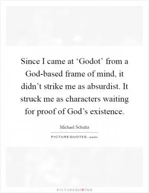 Since I came at ‘Godot’ from a God-based frame of mind, it didn’t strike me as absurdist. It struck me as characters waiting for proof of God’s existence Picture Quote #1