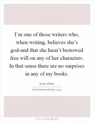I’m one of those writers who, when writing, believes she’s god-and that she hasn’t bestowed free will on any of her characters. In that sense there are no surprises in any of my books Picture Quote #1