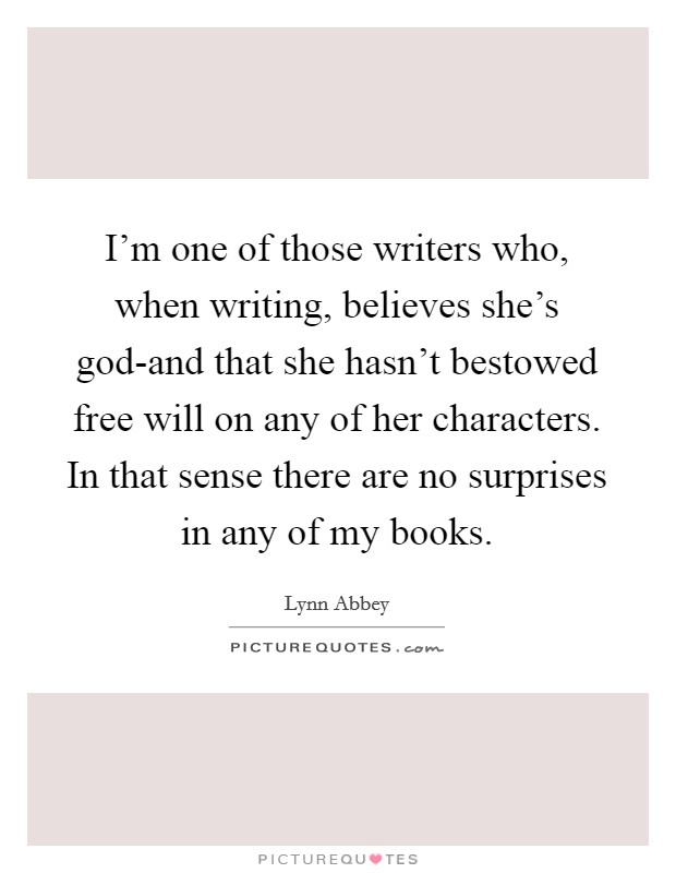I'm one of those writers who, when writing, believes she's god-and that she hasn't bestowed free will on any of her characters. In that sense there are no surprises in any of my books. Picture Quote #1