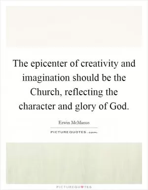 The epicenter of creativity and imagination should be the Church, reflecting the character and glory of God Picture Quote #1