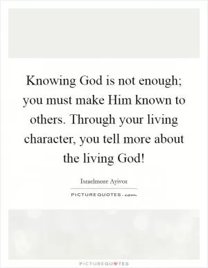 Knowing God is not enough; you must make Him known to others. Through your living character, you tell more about the living God! Picture Quote #1
