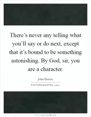 There’s never any telling what you’ll say or do next, except that it’s bound to be something astonishing. By God, sir, you are a character Picture Quote #1