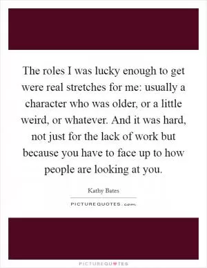 The roles I was lucky enough to get were real stretches for me: usually a character who was older, or a little weird, or whatever. And it was hard, not just for the lack of work but because you have to face up to how people are looking at you Picture Quote #1