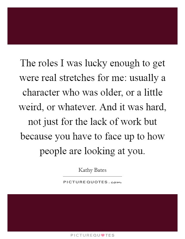 The roles I was lucky enough to get were real stretches for me: usually a character who was older, or a little weird, or whatever. And it was hard, not just for the lack of work but because you have to face up to how people are looking at you. Picture Quote #1