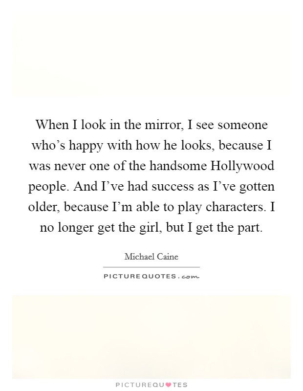 When I look in the mirror, I see someone who's happy with how he looks, because I was never one of the handsome Hollywood people. And I've had success as I've gotten older, because I'm able to play characters. I no longer get the girl, but I get the part. Picture Quote #1