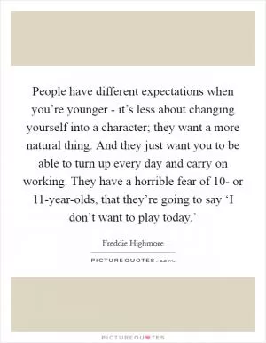 People have different expectations when you’re younger - it’s less about changing yourself into a character; they want a more natural thing. And they just want you to be able to turn up every day and carry on working. They have a horrible fear of 10- or 11-year-olds, that they’re going to say ‘I don’t want to play today.’ Picture Quote #1