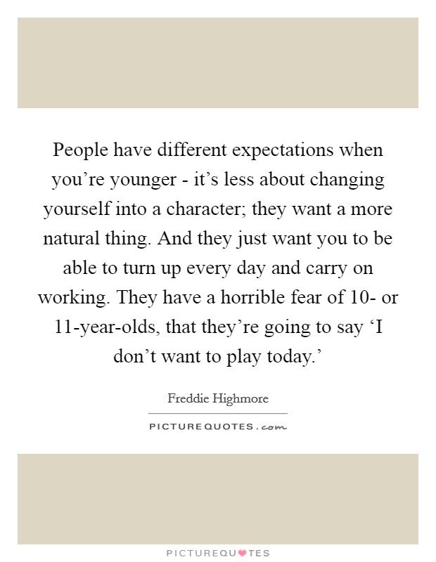 People have different expectations when you're younger - it's less about changing yourself into a character; they want a more natural thing. And they just want you to be able to turn up every day and carry on working. They have a horrible fear of 10- or 11-year-olds, that they're going to say ‘I don't want to play today.' Picture Quote #1