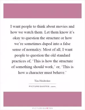 I want people to think about movies and how we watch them. Let them know it’s okay to question the structure or how we’re sometimes duped into a false sense of normalcy. Most of all, I want people to question the old standard practices of, ‘This is how the structure of something should work,’ or, ‘This is how a character must behave.’ Picture Quote #1