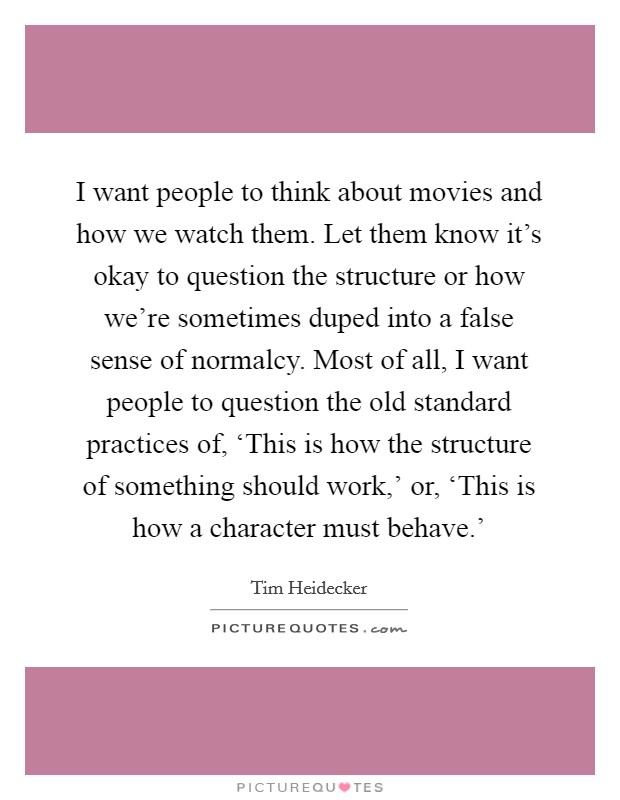 I want people to think about movies and how we watch them. Let them know it's okay to question the structure or how we're sometimes duped into a false sense of normalcy. Most of all, I want people to question the old standard practices of, ‘This is how the structure of something should work,' or, ‘This is how a character must behave.' Picture Quote #1