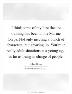 I think some of my best theatre training has been in the Marine Corps. Not only meeting a bunch of characters, but growing up. You’re in really adult situations at a young age, as far as being in charge of people Picture Quote #1