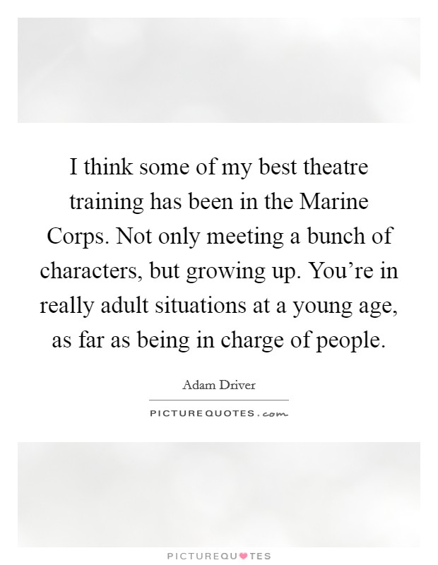 I think some of my best theatre training has been in the Marine Corps. Not only meeting a bunch of characters, but growing up. You're in really adult situations at a young age, as far as being in charge of people. Picture Quote #1