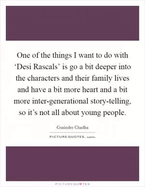 One of the things I want to do with ‘Desi Rascals’ is go a bit deeper into the characters and their family lives and have a bit more heart and a bit more inter-generational story-telling, so it’s not all about young people Picture Quote #1