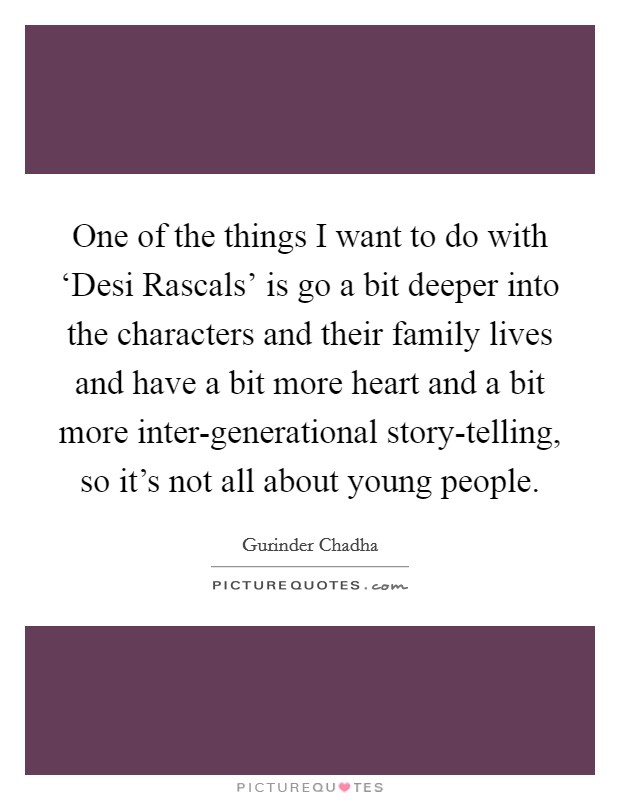 One of the things I want to do with ‘Desi Rascals' is go a bit deeper into the characters and their family lives and have a bit more heart and a bit more inter-generational story-telling, so it's not all about young people. Picture Quote #1