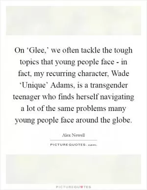 On ‘Glee,’ we often tackle the tough topics that young people face - in fact, my recurring character, Wade ‘Unique’ Adams, is a transgender teenager who finds herself navigating a lot of the same problems many young people face around the globe Picture Quote #1